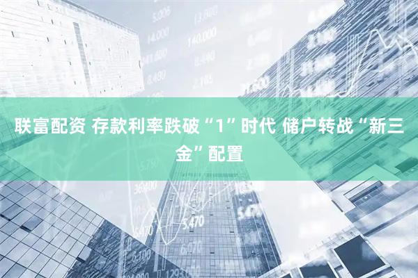 联富配资 存款利率跌破“1”时代 储户转战“新三金”配置