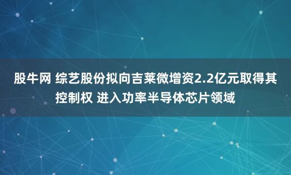 股牛网 综艺股份拟向吉莱微增资2.2亿元取得其控制权 进入功率半导体芯片领域