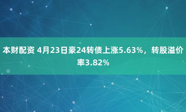 本财配资 4月23日豪24转债上涨5.63%，转股溢价率3.82%