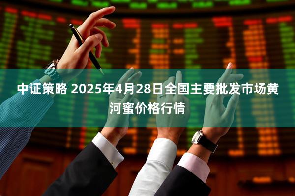 中证策略 2025年4月28日全国主要批发市场黄河蜜价格行情