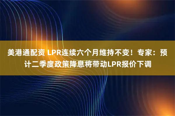 美港通配资 LPR连续六个月维持不变！专家：预计二季度政策降息将带动LPR报价下调