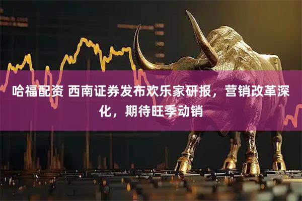哈福配资 西南证券发布欢乐家研报，营销改革深化，期待旺季动销