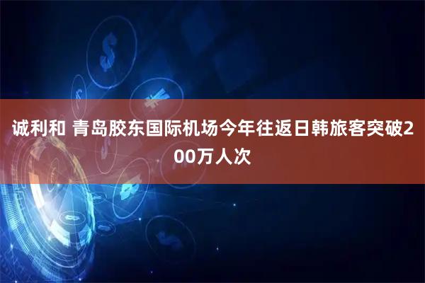 诚利和 青岛胶东国际机场今年往返日韩旅客突破200万人次