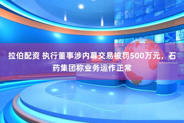 拉伯配资 执行董事涉内幕交易被罚500万元，石药集团称业务运作正常