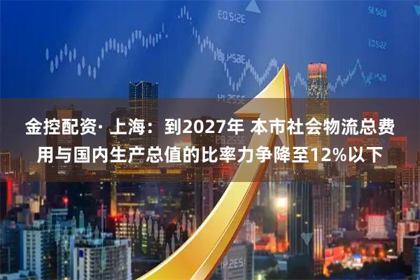 金控配资· 上海：到2027年 本市社会物流总费用与国内生产总值的比率力争降至12%以下