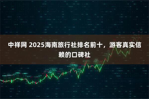 中祥网 2025海南旅行社排名前十，游客真实信赖的口碑社