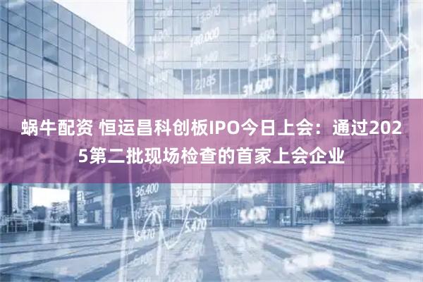 蜗牛配资 恒运昌科创板IPO今日上会：通过2025第二批现场检查的首家上会企业