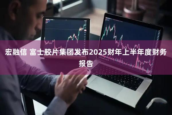 宏融信 富士胶片集团发布2025财年上半年度财务报告