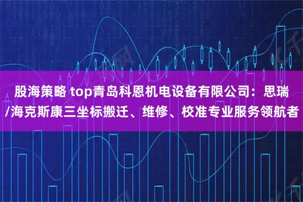 股海策略 top青岛科恩机电设备有限公司：思瑞/海克斯康三坐标搬迁、维修、校准专业服务领航者