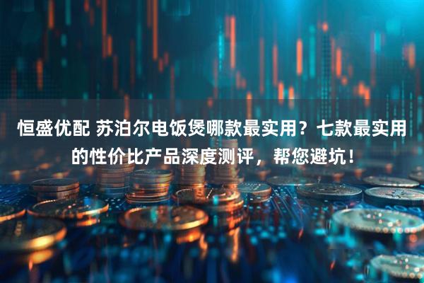 恒盛优配 苏泊尔电饭煲哪款最实用？七款最实用的性价比产品深度测评，帮您避坑！