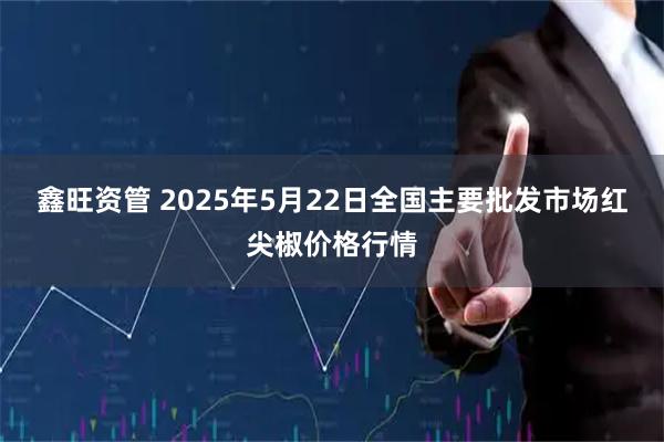 鑫旺资管 2025年5月22日全国主要批发市场红尖椒价格行情