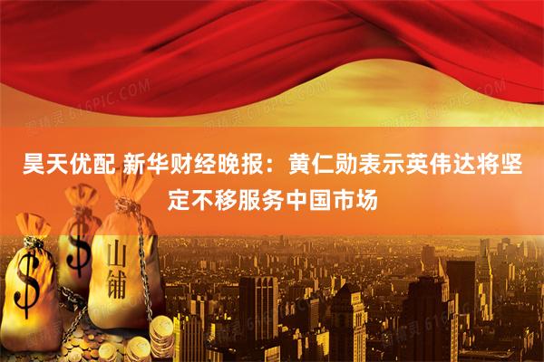 昊天优配 新华财经晚报：黄仁勋表示英伟达将坚定不移服务中国市场