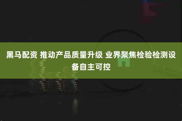 黑马配资 推动产品质量升级 业界聚焦检验检测设备自主可控