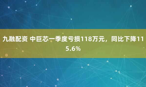 九融配资 中巨芯一季度亏损118万元，同比下降115.6%