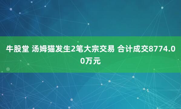 牛股堂 汤姆猫发生2笔大宗交易 合计成交8774.00万元