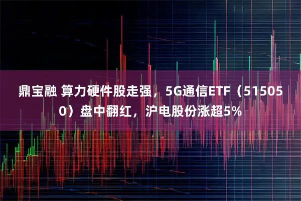 鼎宝融 算力硬件股走强，5G通信ETF（515050）盘中翻红，沪电股份涨超5%