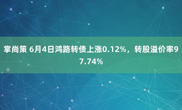 掌尚策 6月4日鸿路转债上涨0.12%，转股溢价率97.74%