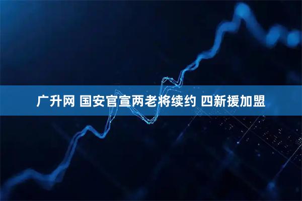 广升网 国安官宣两老将续约 四新援加盟