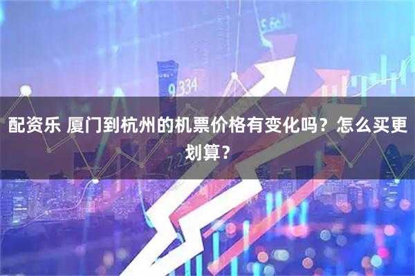 配资乐 厦门到杭州的机票价格有变化吗？怎么买更划算？