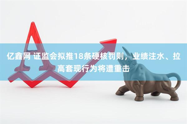 亿鑫网 证监会拟推18条硬核罚则，业绩注水、拉高套现行为将遭重击