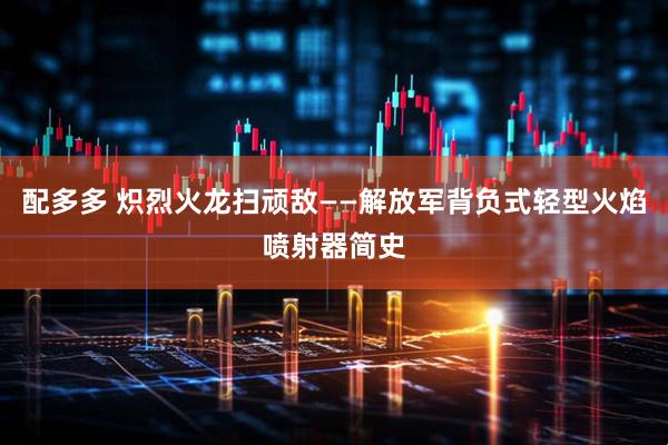 配多多 炽烈火龙扫顽敌——解放军背负式轻型火焰喷射器简史