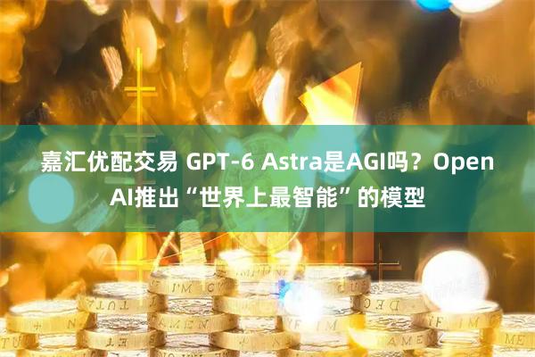 嘉汇优配交易 GPT-6 Astra是AGI吗？OpenAI推出“世界上最智能”的模型